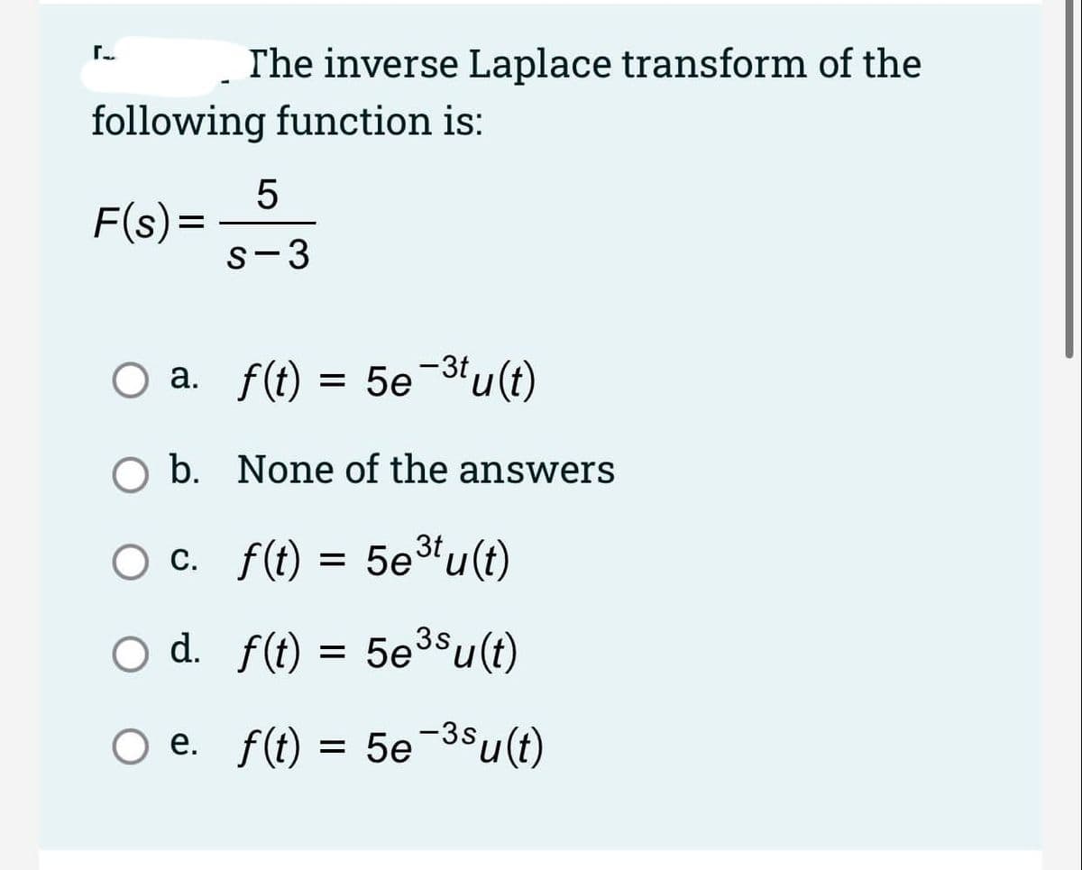 The inverse Laplace transform of the
following function is:
F(s)=
s-3
O a. f(t)
= 5e-3tu(t)
O b. None of the answers
O c. f(t) = 5e³u(t)
С.
d. f(t) = 5e3su(t)
= 5e3$u(t)
O e. f(t) = 5e-38u(t)
