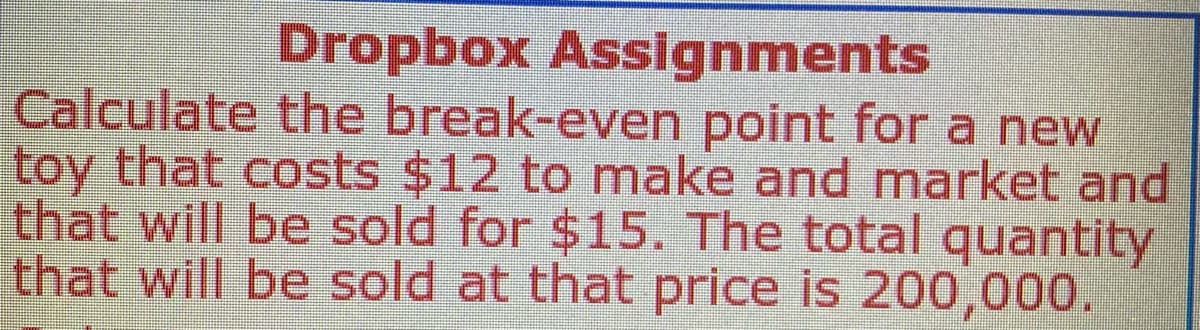 Dropbox Assignments
Calculate the break-even point for a new
toy that costs $12 to make and market and
that will be sold for $15. The total quantity
that will be sold at that price is 200,000.
