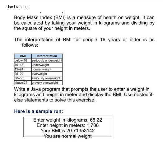 Use java code
Body Mass Index (BMI) is a measure of health on weight. It can
be calculated by taking your weight in kilograms and dividing by
the square of your height in meters.
The interpretation of BMI for people 16 years or older is as
follows:
BMI
below 16
16-18
19-24
25-29
30-35
above 35
Interpretation
seriously underweight
underweight
normal weight
overweight
seriously overweight
gravely overweight
Write a Java program that prompts the user to enter a weight in
kilograms and height in meter and display the BMI. Use nested if-
else statements to solve this exercise.
Here is a sample run:
Enter weight in kilograms: 66.22
Enter height in meters: 1.788
Your BMI is 20.71353142
You are normal weight