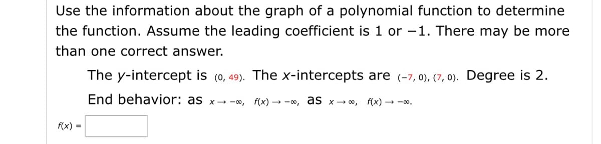 Use the information about the graph of a polynomial function to determine
the function. Assume the leading coefficient is 1 or -1. There may be more
than one correct answer.
The y-intercept is (0, 49). The x-intercepts are (-7, 0), (7, 0). Degree is 2.
End behavior: as x→-o,
f(x) → -0, as x→ o, f(x) → -o.
f(x) =
