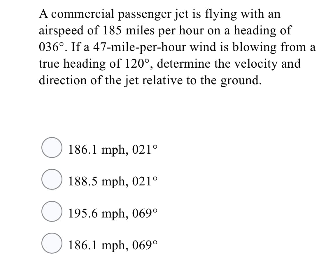 A commercial passenger jet is flying with an
airspeed of 185 miles per hour on a heading of
036°. If a 47-mile-per-hour wind is blowing from a
true heading of 120°, determine the velocity and
direction of the jet relative to the ground.
O 186.1 mph, 021°
188.5 mph, 021°
195.6 mph, 069°
O 186.1 mph, 069°
