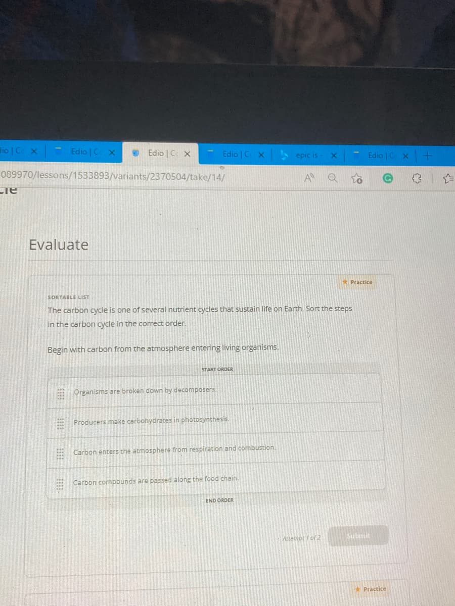 dio | Ce x
Edio | C x
Edio C X
Edio | C X
A epic is
Edio CX
089970/lessons/1533893/variants/2370504/take/14/
A
Evaluate
Practice
SORTABLE LIST
The carbon cycle is one of several nutrient cycles that sustain life on Earth. Sort the steps
in the carbon cycle in the correct order.
Begin with carbon from the atmosphere entering living organisms.
START ORDER
Organisms are broken down by decomposers.
Producers make carbohydrates in photosynthesis.
Carbon enters the atmosphere from respiration and combustion.
Carbon compounds are passed along the food chain.
END ORDER
Attenpt 1 of 2
Subri
* Practice
