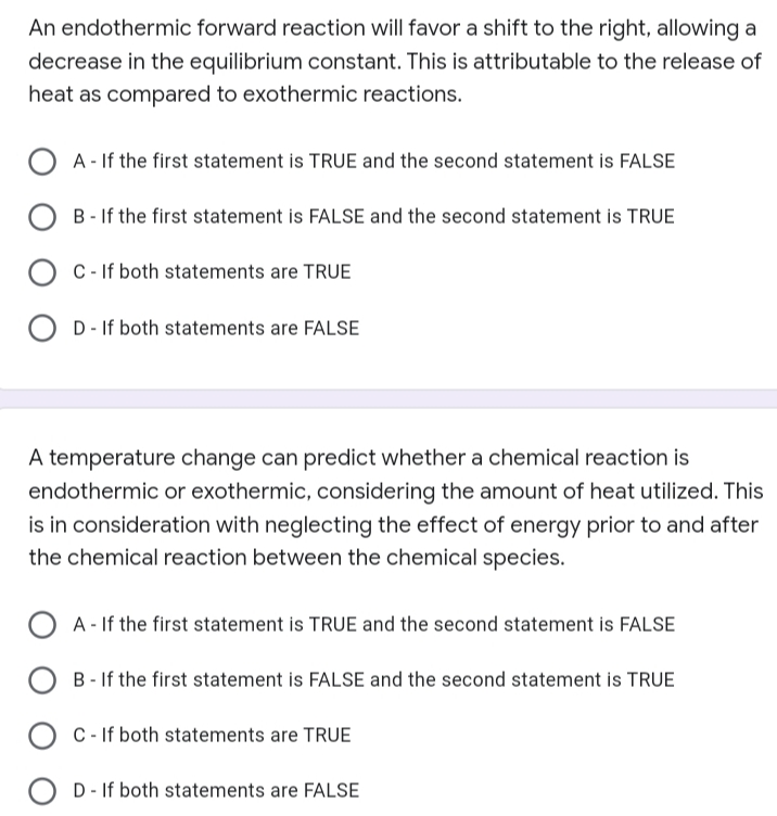 An endothermic forward reaction will favor a shift to the right, allowing a
decrease in the equilibrium constant. This is attributable to the release of
heat as compared to exothermic reactions.
OA-If the first statement is TRUE and the second statement is FALSE
OB-If the first statement is FALSE and the second statement is TRUE
C - If both statements are TRUE
OD- If both statements are FALSE
A temperature change can predict whether a chemical reaction is
endothermic or exothermic, considering the amount of heat utilized. This
is in consideration with neglecting the effect of energy prior to and after
the chemical reaction between the chemical species.
OA-If the first statement is TRUE and the second statement is FALSE
OB-If the first statement is FALSE and the second statement is TRUE
C- If both statements are TRUE
OD- If both statements are FALSE