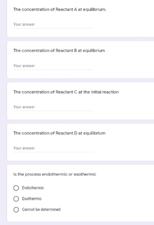 The concentration of Reactant A at equilibrium.
Your answer
The concentration of Reactant B at equilibrium
Your answer
The concentration of Reactant C at the initial reaction
Your answer
The concentration of Reactant D at equilibrium
Your answer
Is the process endothermic or exothermic
Endothermic
Exothermic
Cannot be determined