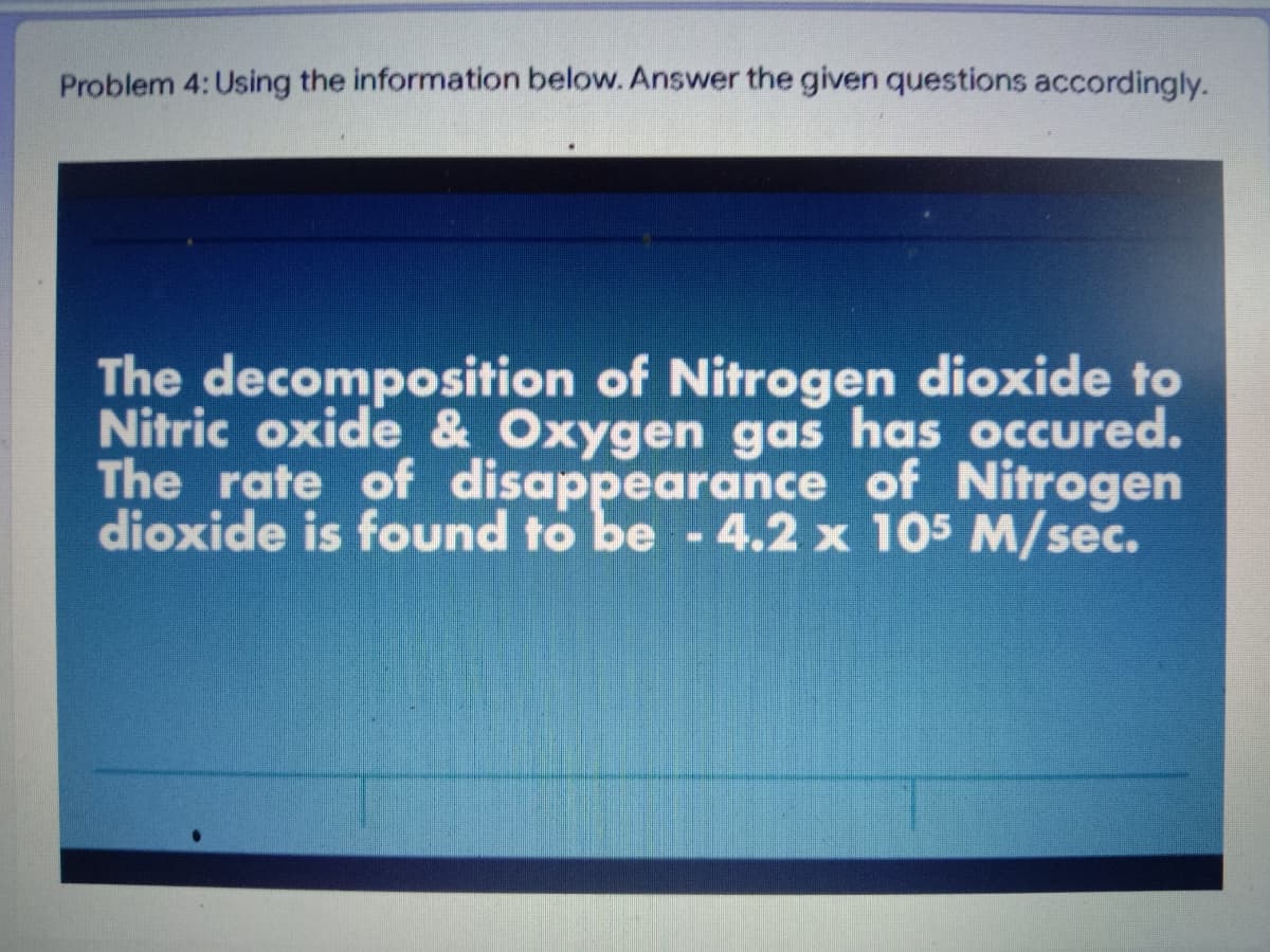 Problem 4: Using the information below. Answer the given questions accordingly.
The decomposition of Nitrogen dioxide to
Nitric oxide & Oxygen gas has occured.
The rate of disappearance of Nitrogen
dioxide is found to be - 4.2 x 105 M/sec.