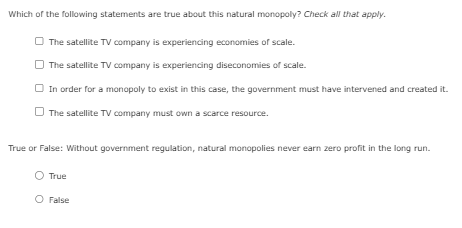 Which of the following statements are true about this natural monopoly? Check all that apply.
The satellite TV company is experiencing economies of scale.
The satellite TV company is experiencing diseconomies of scale.
In order for a monopoly to exist in this case, the government must have intervened and created it.
The satellite TV company must own a scarce resource.
True or False: Without government regulation, natural monopolies never earn zero profit in the long run.
True
O False