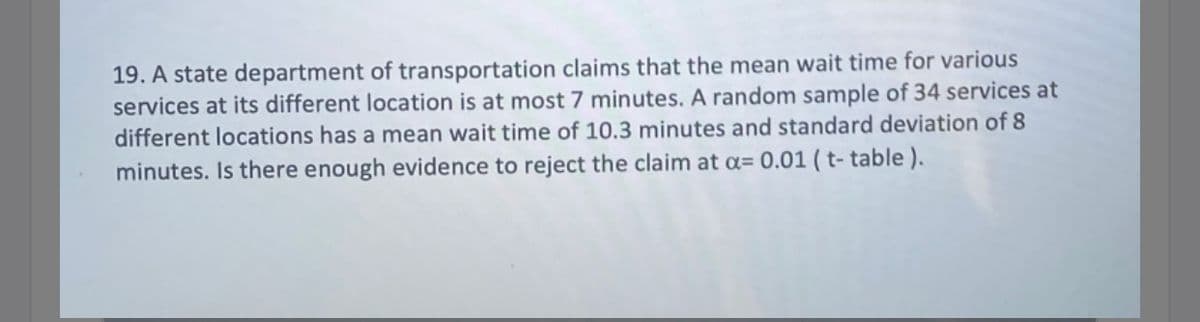 19. A state department of transportation claims that the mean wait time for various
services at its different location is at most 7 minutes. A random sample of 34 services at
different locations has a mean wait time of 10.3 minutes and standard deviation of 8
minutes. Is there enough evidence to reject the claim at a= 0.01 ( t- table ).
