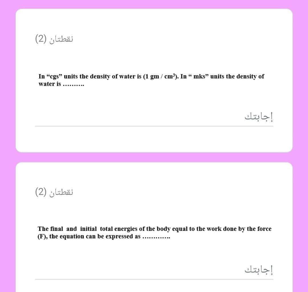 نقطتان )2(
In "cgs" units the density of water is (1 gm/ cm³). In " mks" units the density of
water is
إجابتك
نقطتان )2(
The final and initial total energies of the body equal to the work done by the force
(F), the equation can be expressed as ....
إجابتك
