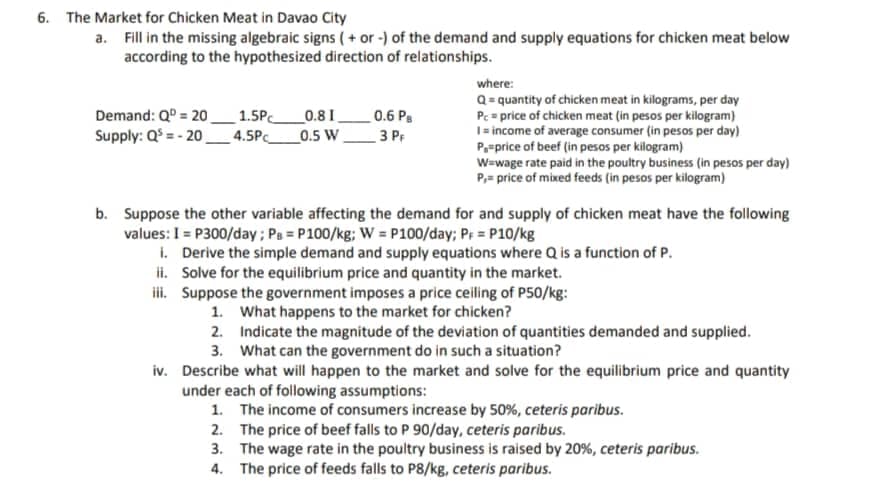 6. The Market for Chicken Meat in Davao City
a. Fill in the missing algebraic signs ( + or -) of the demand and supply equations for chicken meat below
according to the hypothesized direction of relationships.
where:
Q= quantity of chicken meat in kilograms, per day
Pc = price of chicken meat (in pesos per kilogram)
1= income of average consumer (in pesos per day)
P=price of beef (in pesos per kilogram)
W=wage rate paid in the poultry business (in pesos per day)
P,= price of mixed feeds (in pesos per kilogram)
Demand: Q = 20.
Supply: Q = - 20
1.5P
4.5Pc
_0.8 I
_0.5 W
_0.6 Ps
3 PF
b. Suppose the other variable affecting the demand for and supply of chicken meat have the following
values: I = P300/day; Pa = P100/kg; W = P100/day; Pr = P10/kg
i. Derive the simple demand and supply equations where Q is a function of P.
ii. Solve for the equilibrium price and quantity in the market.
iii. Suppose the government imposes a price ceiling of P50/kg:
1. What happens to the market for chicken?
2. Indicate the magnitude of the deviation of quantities demanded and supplied.
3. What can the government do in such a situation?
iv. Describe what will happen to the market and solve for the equilibrium price and quantity
under each of following assumptions:
1. The income of consumers increase by 50%, ceteris paribus.
2. The price of beef falls to P 90/day, ceteris paribus.
3. The wage rate in the poultry business is raised by 20%, ceteris paribus.
4. The price of feeds falls to P8/kg, ceteris paribus.
