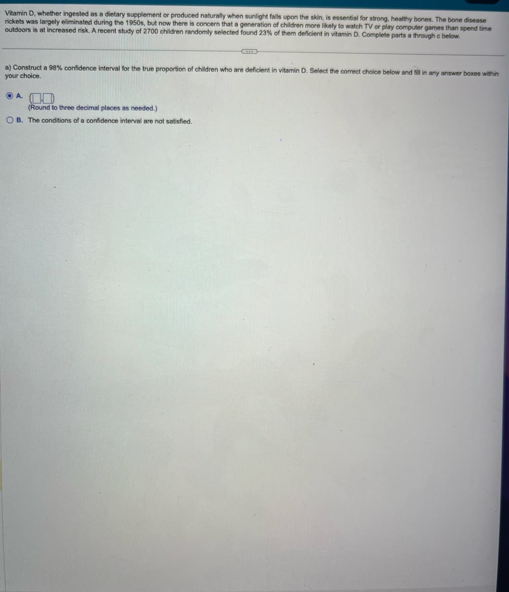 Vitamin D, whether ingested as a dietary supplement or produced naturally when sunlight falls upon the skin, is essential for strong, healthy bones. The bone disease
rickets was largely eliminated during the 1950s, but now there is concern that a generation of children more likely to watch TV or play computer games than spend time
outdoors is at increased risk. A recent study of 2700 children randomly selected found 23% of them deficient in vitamin D. Complete parts a through c below.
a) Construct a 98% confidence interval for the true proportion of children who are deficient in vitamin D. Select the correct choice below and fill in any answer boxes within
your choice.
O A.
LEER
(Round to three decimal places as needed.)
OB. The conditions of a confidence interval are not satisfied.