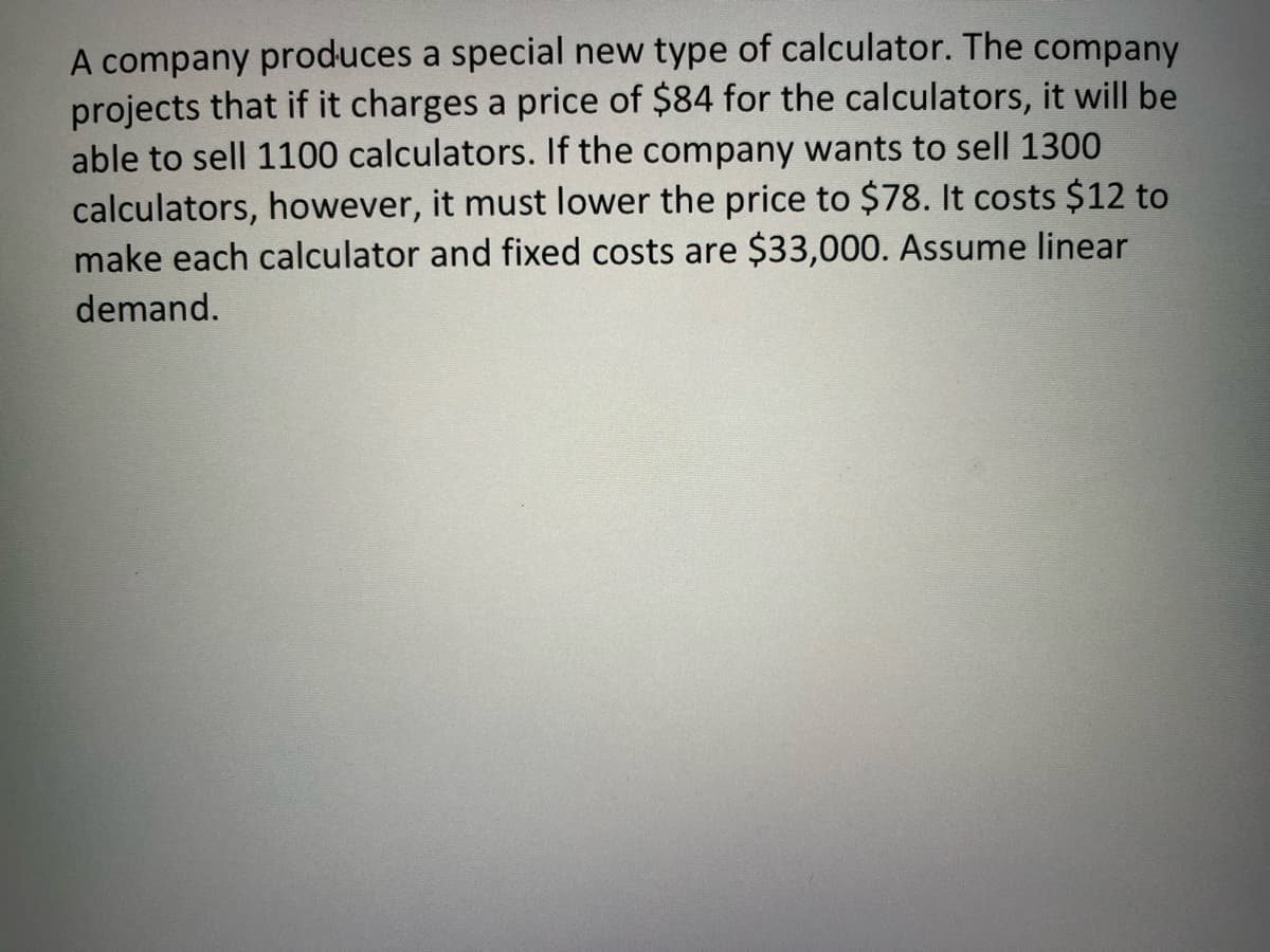 A company produces a special new type of calculator. The company
projects that if it charges a price of $84 for the calculators, it will be
able to sell 1100 calculators. If the company wants to sell 1300
calculators, however, it must lower the price to $78. It costs $12 to
make each calculator and fixed costs are $33,000. Assume linear
demand.