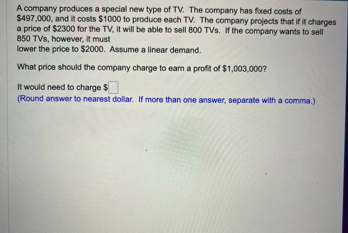 A company produces a special new type of TV. The company has fixed costs of
$497,000, and it costs $1000 to produce each TV. The company projects that if it charges
a price of $2300 for the TV, it will be able to sell 800 TVs. If the company wants to sell
850 TVs, however, it must
lower the price to $2000. Assume a linear demand.
What price should the company charge to earn a profit of $1,003,000?
It would need to charge $
(Round answer to nearest dollar. If more than one answer, separate with a comma.)