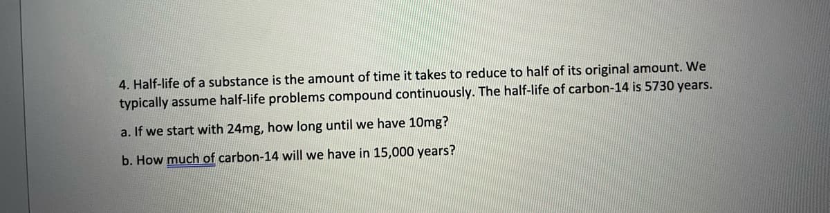 4. Half-life of a substance is the amount of time it takes to reduce to half of its original amount. We
typically assume half-life problems compound continuously. The half-life of carbon-14 is 5730 years.
a. If we start with 24mg, how long until we have 10mg?
b. How much of carbon-14 will we have in 15,000 years?