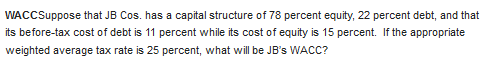 WACCSuppose that JB Cos. has a capital structure of 78 percent equity, 22 percent debt, and that
its before-tax cost of debt is 11 percent while its cost of equity is 15 percent. If the appropriate
weighted average tax rate is 25 percent, what will be JB's WACC?
