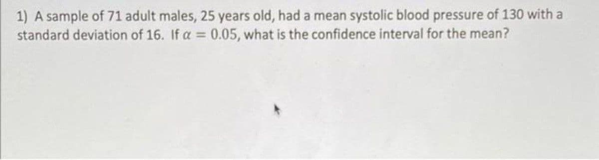 1) A sample of 71 adult males, 25 years old, had a mean systolic blood pressure of 130 with a
standard deviation of 16. If a = 0.05, what is the confidence interval for the mean?