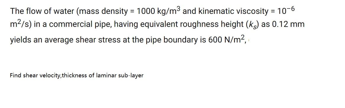 The flow of water (mass density = 1000 kg/m3 and kinematic viscosity = 10-6
m2/s) in a commercial pipe, having equivalent roughness height (k) as 0.12 mm
%3D
yields an average shear stress at the pipe boundary is 600 N/m2,
Find shear velocity,thickness of laminar sub-layer
