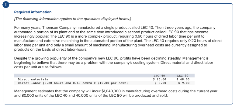 !
Required information
[The following information applies to the questions displayed below.]
For many years, Thomson Company manufactured a single product called LEC 40. Then three years ago, the company
automated a portion of its plant and at the same time introduced a second product called LEC 90 that has become
increasingly popular. The LEC 90 is a more complex product, requiring 0.60 hours of direct labor time per unit to
manufacture and extensive machining in the automated portion of the plant. The LEC 40 requires only 0.20 hours of direct
labor time per unit and only a small amount of machining. Manufacturing overhead costs are currently assigned to
products on the basis of direct labor-hours.
Despite the growing popularity of the company's new LEC 90, profits have been declining steadily. Management is
beginning to believe that there may be a problem with the company's costing system. Direct material and direct labor
costs per unit are as follows:
Direct materials
Direct labor (0.20 hours and 0.60 hours @ $15.00 per hour)
LEC 40
$26.00
$ 3.00
LEC 90
$ 48.00
$9.00
Management estimates that the company will incur $1,040,000 in manufacturing overhead costs during the current year
and 80,000 units of the LEC 40 and 40,000 units of the LEC 90 will be produced and sold.