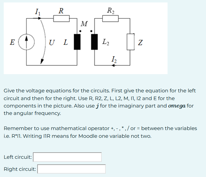E
I₁
R
UL
Left circuit:
Right circuit:
M
R₂
L₂
1₂
Z
Give the voltage equations for the circuits. First give the equation for the left
circuit and then for the right. Use R, R2, Z, L, L2, M, 11, 12 and E for the
components in the picture. Also use for the imaginary part and omega for
the angular frequency.
Remember to use mathematical operator +, -, *,/or = between the variables
i.e. R*11. Writing IIR means for Moodle one variable not two.