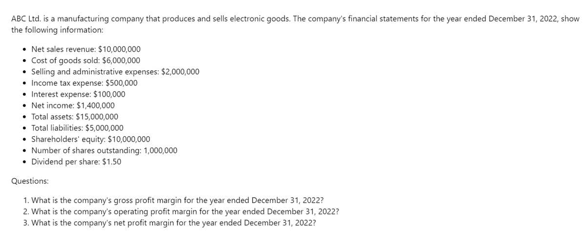 ABC Ltd. is a manufacturing company that produces and sells electronic goods. The company's financial statements for the year ended December 31, 2022, show
the following information:
• Net sales revenue: $10,000,000
• Cost of goods sold: $6,000,000
Selling and administrative expenses: $2,000,000
• Income tax expense: $500,000
• Interest expense: $100,000
●
Net income: $1,400,000
• Total assets: $15,000,000
Total liabilities: $5,000,000
Shareholders' equity: $10,000,000
• Number of shares outstanding: 1,000,000
• Dividend per share: $1.50
.
Questions:
1. What is the company's gross profit margin for the year ended December 31, 2022?
2. What is the company's operating profit margin for the year ended December 31, 2022?
3. What is the company's net profit margin for the year ended December 31, 2022?