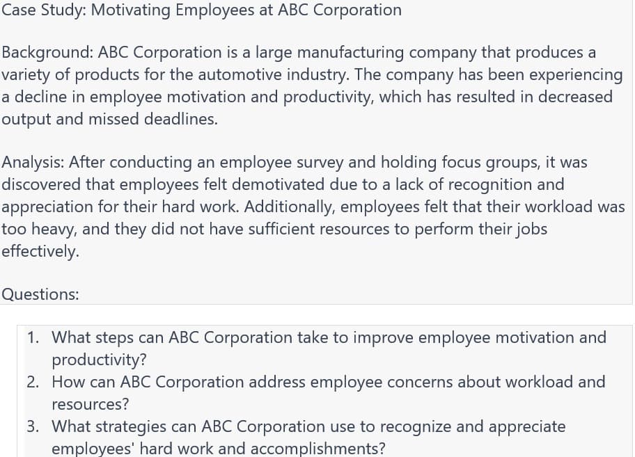 Case Study: Motivating Employees at ABC Corporation
Background: ABC Corporation is a large manufacturing company that produces a
variety of products for the automotive industry. The company has been experiencing
a decline in employee motivation and productivity, which has resulted in decreased
output and missed deadlines.
Analysis: After conducting an employee survey and holding focus groups, it was
discovered that employees felt demotivated due to a lack of recognition and
appreciation for their hard work. Additionally, employees felt that their workload was
too heavy, and they did not have sufficient resources to perform their jobs
effectively.
Questions:
1. What steps can ABC Corporation take to improve employee motivation and
productivity?
2. How can ABC Corporation address employee concerns about workload and
resources?
3. What strategies can ABC Corporation use to recognize and appreciate
employees' hard work and accomplishments?