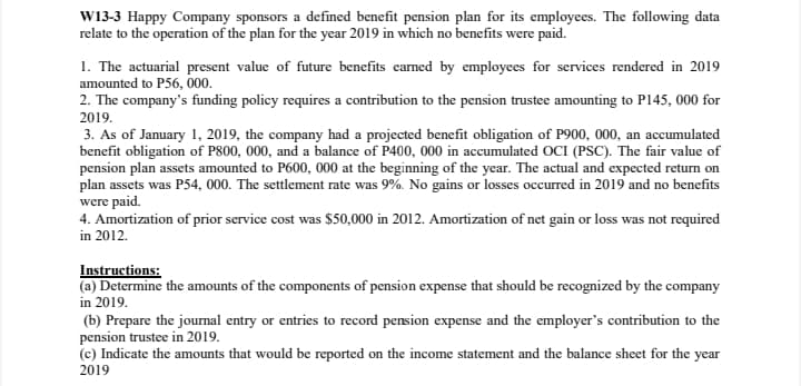 W13-3 Happy Company sponsors a defined benefit pension plan for its employees. The following data
relate to the operation of the plan for the year 2019 in which no benefits were paid.
1. The actuarial present value of future benefits earned by employees for services rendered in 2019
amounted to P56, 000.
2. The company's funding policy requires a contribution to the pension trustee amounting to P145, 000 for
2019.
3. As of January 1, 2019, the company had a projected benefit obligation of P900, 000, an accumulated
benefit obligation of P800, 000, and a balance of P400, 000 in accumulated OCI (PSC). The fair value of
pension plan assets amounted to P600, 000 at the beginning of the year. The actual and expected return on
plan assets was P54, 000. The settlement rate was 9%. No gains or losses occurred in 2019 and no benefits
were paid.
4. Amortization of prior service cost was $50,000 in 2012. Amortization of net gain or loss was not required
in 2012.
Instructions:
(a) Determine the amounts of the components of pension expense that should be recognized by the company
in 2019.
(b) Prepare the journal entry or entries to record pension expense and the employer's contribution to the
pension trustee in 2019.
(c) Indicate the amounts that would be reported on the income statement and the balance sheet for the year
2019
