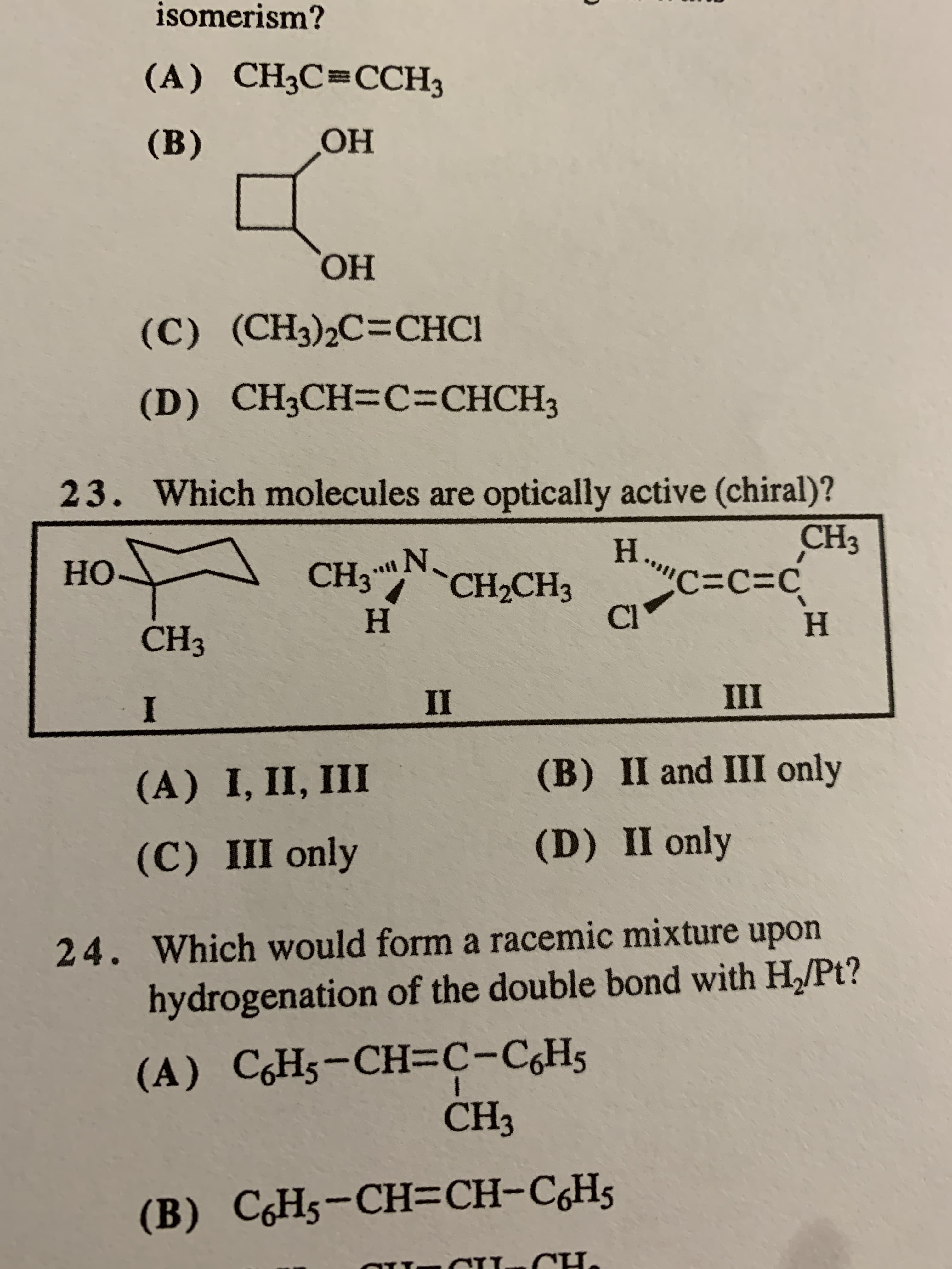 isomerism?
(A) CH3C=CCH3
(B)
Он
ОН
(C)
(C) (CH3)2C=CHCI
(D) CH3CH-C=CHCH3
23. Which molecules are optically active (chiral)?
CH3
..N.
CH2CH3
H.
C=C=C
Cl
Но
CH3
Н
н
CH3
II
III
(A) I, II, III
(B) II and III only
(C) III only
(D) II only
24. Which would form a racemic mixture upon
hydrogenation of the double bond with H/Pt?
(A) C,H5-CH=c-C,H5
CH3
(B) C,H5-CH=CH-C,Hs
T.
CH.
