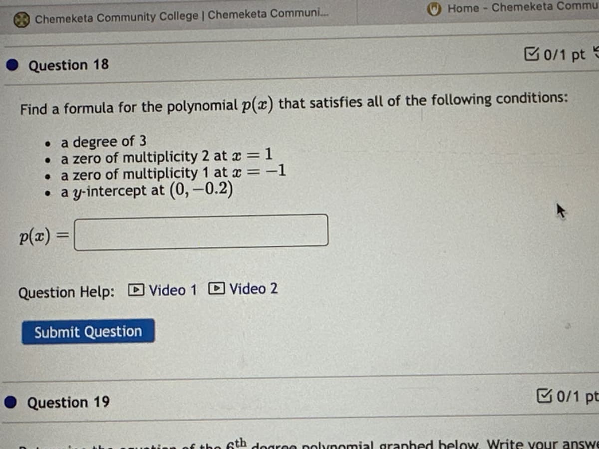 Chemeketa Community College | Chemeketa Communi...
Question 18
p(x) =
Find a formula for the polynomial p(x) that satisfies all of the following conditions:
• a degree of 3
• a zero of multiplicity 2 at x = 1
• a zero of multiplicity 1 at x=-1
a y-intercept at (0, -0.2)
Question Help: Video 1 Video 2
Submit Question
Home - Chemeketa Commu
Question 19
0/1 pt S
0/1 pt
6th degree polynomial graphed below. Write your answe