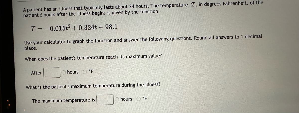 A patient has an illness that typically lasts about 24 hours. The temperature, T, in degrees Fahrenheit, of the
patient t hours after the illness begins is given by the function
T = -0.015t² + 0.324t+98.1
Use your calculator to graph the function and answer the following questions. Round all answers to 1 decimal
place.
When does the patient's temperature reach its maximum value?
After
hours F
What is the patient's maximum temperature during the illness?
The maximum temperature is
hours °F