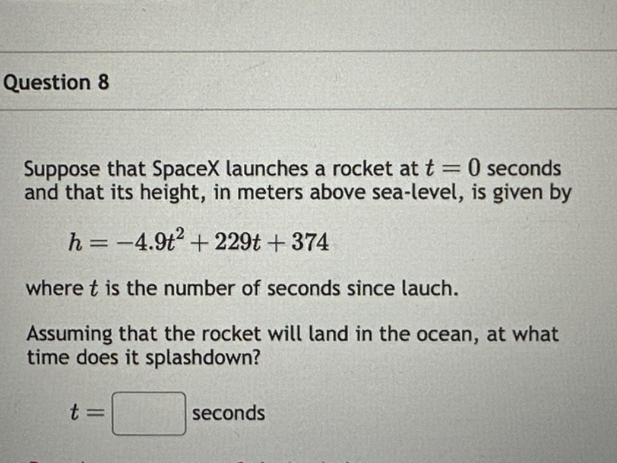 Question 8
Suppose that SpaceX launches a rocket at t = 0 seconds
and that its height, in meters above sea-level, is given by
h = -4.9t² +229t +374
where t is the number of seconds since lauch.
Assuming that the rocket will land in the ocean, at what
time does it splashdown?
t=
seconds