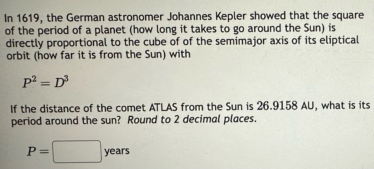 In 1619, the German astronomer Johannes Kepler showed that the square
of the period of a planet (how long it takes to go around the Sun) is
directly proportional to the cube of of the semimajor axis of its eliptical
orbit (how far it is from the Sun) with
p² = D³
If the distance of the comet ATLAS from the Sun is 26.9158 AU, what is its
period around the sun? Round to 2 decimal places.
P =
years