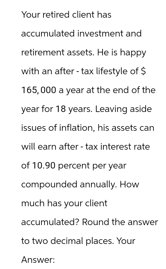 Your retired client has
accumulated investment and
retirement assets. He is happy
with an after - tax lifestyle of $
165,000 a year at the end of the
year for 18 years. Leaving aside
issues of inflation, his assets can
will earn after-tax interest rate
of 10.90 percent per year
compounded annually. How
much has your client
accumulated? Round the answer
to two decimal places. Your
Answer: