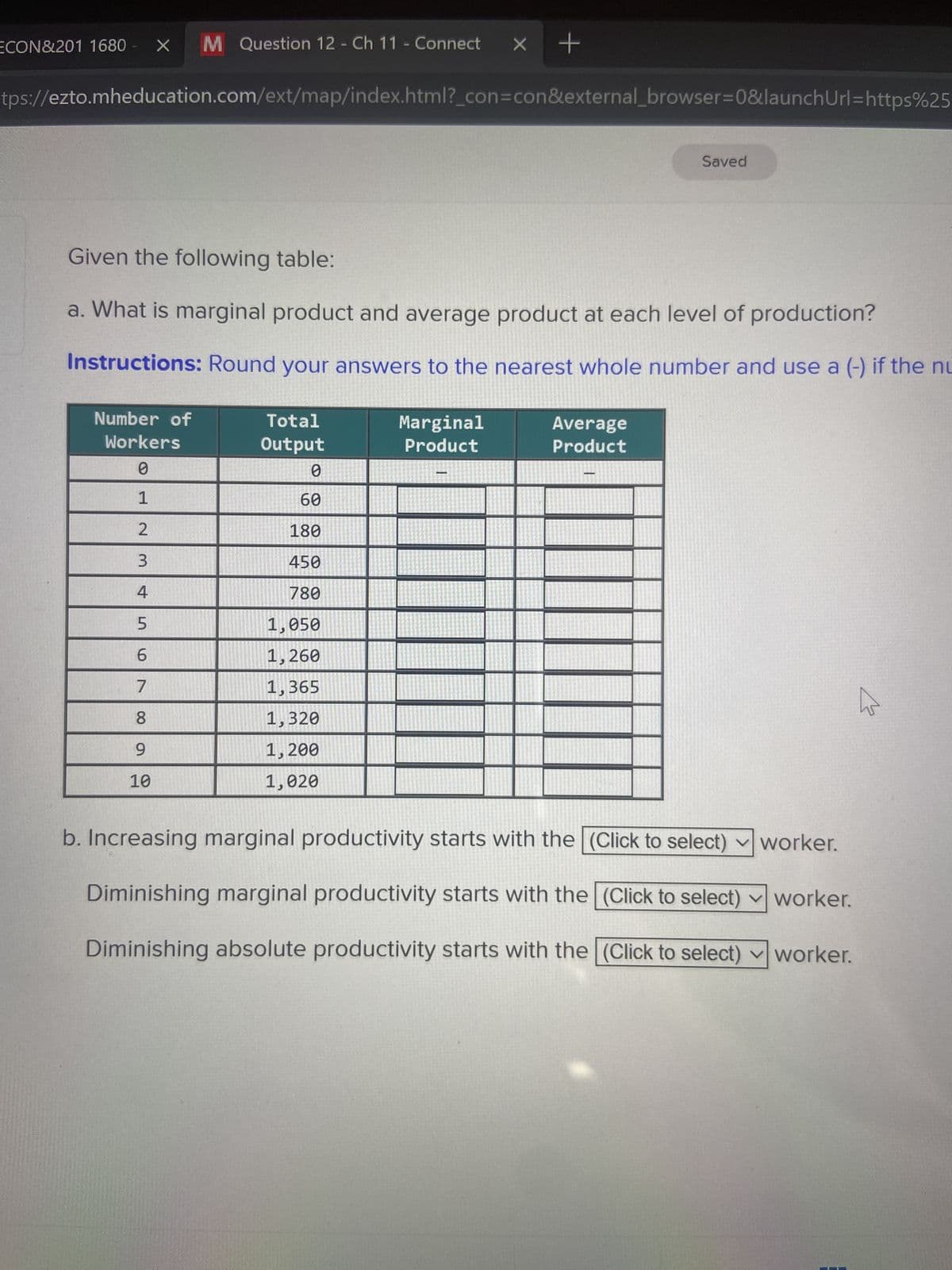 M Question 12 - Ch 11 - Connect X +
tps://ezto.mheducation.com/ext/map/index.html?_con=con&external browser=0&launch Url=https%25
ECON&201 1680
X
Given the following table:
a. What is marginal product and average product at each level of production?
Instructions: Round your answers to the nearest whole number and use a (-) if the nu
Number of
Workers
0
1
2
3
4
5
6
7
8
9
10
Total
Output
0
60
180
450
780
1,050
1,260
1,365
1,320
1,200
1,020
Marginal
Product
Saved
Average
Product
b. Increasing marginal productivity starts with the (Click to select)
worker.
Diminishing marginal productivity starts with the (Click to select) worker.
Diminishing absolute productivity starts with the (Click to select) ✓ worker.
B