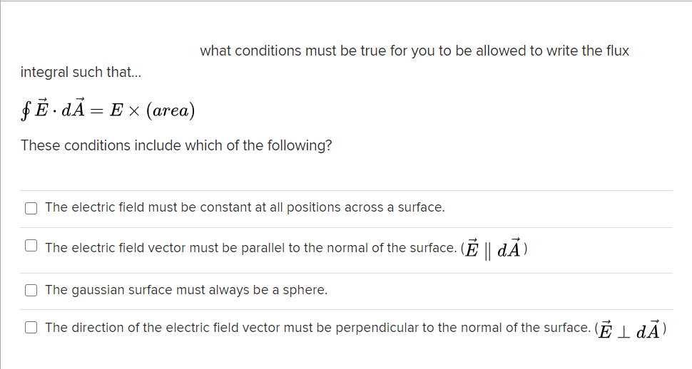 what conditions must be true for you to be allowed to write the flux
integral such that..
fĒ · dÃ
= E x (area)
These conditions include which of the following?
O The electric field must be constant at all positions across a surface.
The electric field vector must be parallel to the normal of the surface. (F || dÃ)
O The gaussian surface must always be a sphere.
O The direction of the electric field vector must be perpendicular to the normal of the surface. (E I dÃ).
