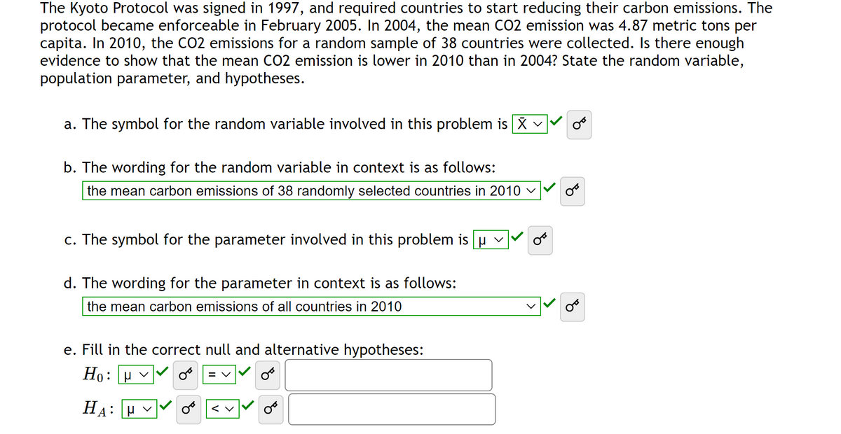 The Kyoto Protocol was signed in 1997, and required countries to start reducing their carbon emissions. The
protocol became enforceable in February 2005. In 2004, the mean CO2 emission was 4.87 metric tons per
capita. In 2010, the CO2 emissions for a random sample of 38 countries were collected. Is there enough
evidence to show that the mean CO2 emission is lower in 2010 than in 2004? State the random variable,
population parameter, and hypotheses.
a. The symbol for the random variable involved in this problem is X ✓
b. The wording for the random variable in context is as follows:
the mean carbon emissions of 38 randomly selected countries in 2010 ✓
c. The symbol for the parameter involved in this problem is μ ✓
d. The wording for the parameter in context is as follows:
the mean carbon emissions of all countries in 2010
e. Fill in the correct null and alternative hypotheses:
H₁: µ ✓
OB
HA: V