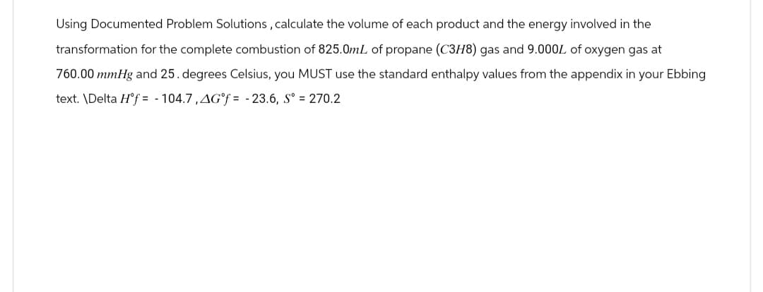 Using Documented Problem Solutions, calculate the volume of each product and the energy involved in the
transformation for the complete combustion of 825.0mL of propane (C3H8) gas and 9.000L of oxygen gas at
760.00 mmHg and 25. degrees Celsius, you MUST use the standard enthalpy values from the appendix in your Ebbing
text. \Delta Hᵒf=104.7, AG°f= -23.6, Sº = 270.2
