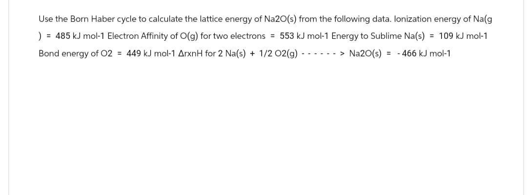 Use the Born Haber cycle to calculate the lattice energy of Na2O(s) from the following data. Ionization energy of Na(g
) = 485 kJ mol-1 Electron Affinity of O(g) for two electrons = 553 kJ mol-1 Energy to Sublime Na(s) = 109 kJ mol-1
Bond energy of O2 = 449 kJ mol-1 ArxnH for 2 Na(s) + 1/2 O2(g) -> Na2O(s) = -466 kJ mol-1