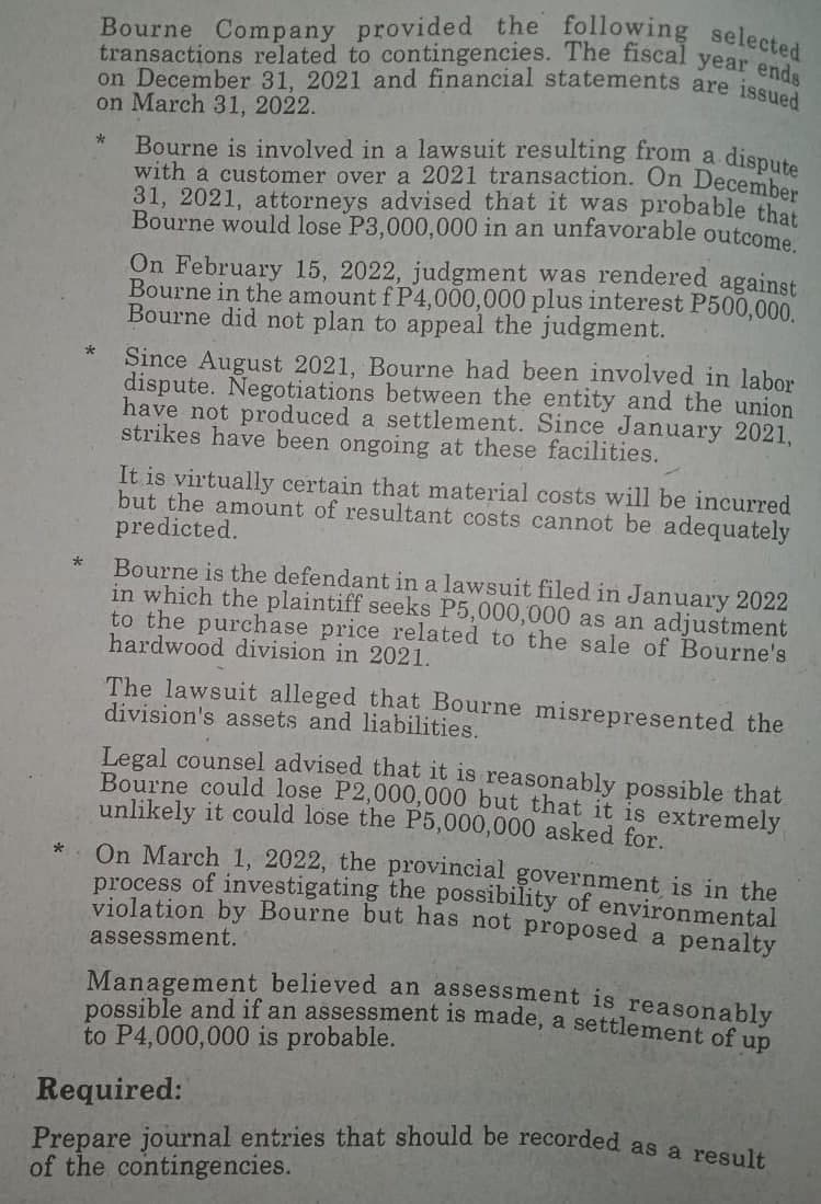 Bourne Company provided the following selected
transactions related to contingencies. The fiscal year
on December 31, 2021 and financial statements are issued
on March 31, 2022.
Bourne is involved in a lawsuit resulting from a
with a customer over a 2021 transaction. On Decembo
31, 2021, attorneys advised that it was probable that
Bourne would lose P3,000,000 in an unfavorable outcome
dispute
*
On February 15, 2022, judgment was rendered against
Bourne in the amount f P4,000,000 plus interest P500,000.
Bourne did not plan to appeal the judgment.
Since August 2021, Bourne had been involved in labor
dispute. Negotiations between the entity and the union
have not produced a settlement. Since January 2021,
strikes have been ongoing at these facilities.
It is virtually certain that material costs will be incurred
but the amount of resultant costs cannot be adequately
predicted.
Bourne is the defendant in a lawsuit filed in January 2022
in which the plaintiff seeks P5,000,000 as an adjustment
to the purchase price related to the sale of Bourne's
hardwood division in 2021.
The lawsuit alleged that Bourne misrepresented the
division's assets and liabilities.
Legal counsel advised that it is reasonably possible that
Bourne could lose P2,000,000 but that it is extremely
unlikely it could lose the P5,000,000 asked for.
On March 1, 2022, the provincial government is in the
process of investigating the possibility of environmental
violation by Bourne but has not proposed a penalty
*
assessment.
Management believed an assessment is reasonably
possible and if an assessment is made, a settlement of un
to P4,000,000 is probable.
Required:
Prepare journal entries that should be recorded as a resulk
of the contingencies.
