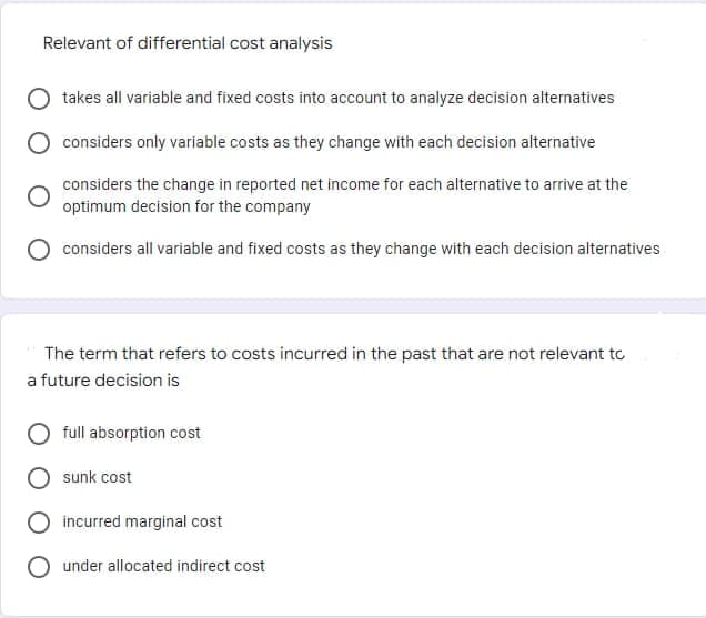 Relevant of differential cost analysis
takes all variable and fixed costs into account to analyze decision alternatives
considers only variable costs as they change with each decision alternative
considers the change in reported net income for each alternative to arrive at the
optimum decision for the company
considers all variable and fixed costs as they change with each decision alternatives
The term that refers to costs incurred in the past that are not relevant to
a future decision is
full absorption cost
sunk cost
incurred marginal cost
under allocated indirect cost
