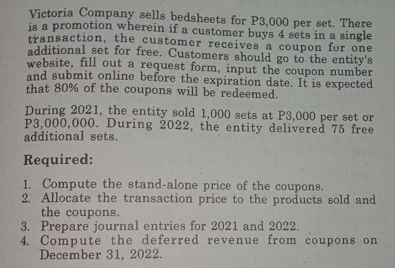 Victoria Company sells bedsheets for P3,000 per set. There
is a promotion wherein if a customer buys 4 sets in a single
transaction, the customer receives a coupon for one
additional set for free. Customers should go to the entity's
website, fill out a request form, input the coupon number
and submit online before the expiration date. It is expected
that 80% of the coupons will be redeemed.
During 2021, the entity sold 1,000 sets at P3,000 per set or
P3,000,000. During 2022, the entity delivered 75 free
additional sets.
Required:
1. Compute the stand-alone price of the coupons.
2. Allocate the transaction price to the products sold and
the coupons.
3. Prepare journal entries for 2021 and 2022.
4. Compute the deferred revenue from coupons on
December 31, 2022.
