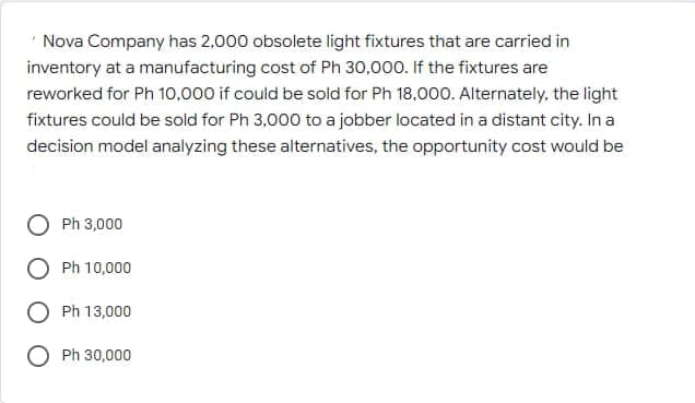 "Nova Company has 2,000 obsolete light fixtures that are carried in
inventory at a manufacturing cost of Ph 30,000. If the fixtures are
reworked for Ph 10,000 if could be sold for Ph 18,000. Alternately, the light
fixtures could be sold for Ph 3,000 to a jobber located in a distant city. In a
decision model analyzing these alternatives, the opportunity cost would be
Ph 3,000
Ph 10,000
Ph 13,000
Ph 30,000
