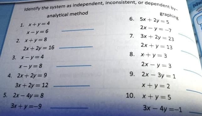 Identify the system as independent, inconsistent, or dependent by-
Ma
graphing
6. 5x + 2y =5
2х - у 3-7
analytical method
1. x+y=4
x-y=6
7.
3x + 2y = 23
2. x+y=8
2x + y = 13
2x + 2y = 16
8. x+ y = 3
3. x-y=4
2x - y = 3
x-y=8
4. 2x+2y 9
9. 2x 3y = 1
3x + 2y = 12
x +y= 2
5. 2x- 4y= 8
10. x+y= 5
3x+y=-9
3x-4y=-1
