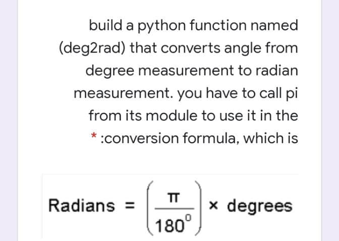 build a python function named
(deg2rad) that converts angle from
degree measurement to radian
measurement. you have to call pi
from its module to use it in the
* :conversion formula, which is
TT
Radians =
x degrees
180°
