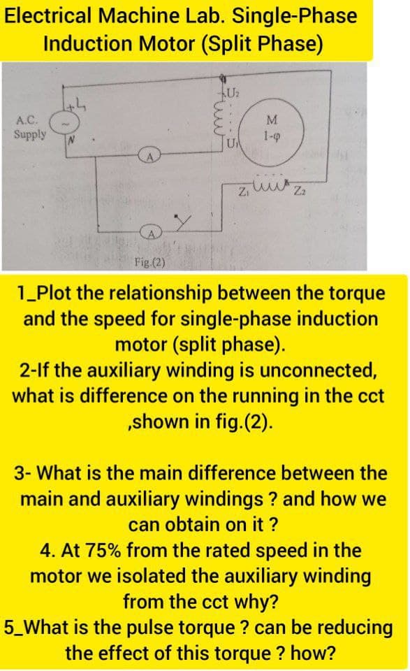 Electrical Machine Lab. Single-Phase
Induction Motor (Split Phase)
A.C.
M.
Supply
1-0
Fig (2)
1_Plot the relationship between the torque
and the speed for single-phase induction
motor (split phase).
2-lf the auxiliary winding is unconnected,
what is difference on the running in the cct
„shown in fig.(2).
3- What is the main difference between the
main and auxiliary windings ? and how we
can obtain on it ?
4. At 75% from the rated speed in the
motor we isolated the auxiliary winding
from the cct why?
5_What is the pulse torque ? can be reducing
the effect of this torque ? how?
