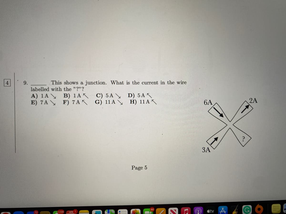 4
9.
This shows a junction. What is the current in the wire
labelled with the "?"?
A) 1A
B) 1AX C) 5A
E) 7A\ F) 7AX G) 11A
1.129 APR 1
D) 5 AX
H) 11 AX
Page 5
6A
3A
tv
?
2A