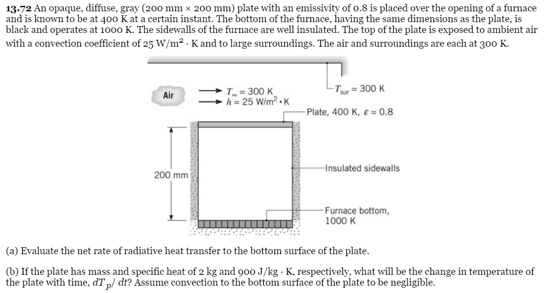 13.72 An opaque, diffuse, gray (200 mm x 200 mm) plate with an emissivity of o.8 is placed over the opening of a furnace
and is known to be at 400 K at a certain instant. The bottom of the furnace, having the same dimensions as the plate, is
black and operates at 1000 K. The sidewalls of the furnace are well insulated. The top of the plate is exposed to ambient air
with a convection coefficient of 25 W/m² . K and to large surroundings. The air and surroundings are each at 300 K.
Ty = 300 K
- T = 300 K
h = 25 W/m2 .K
sur
Air
Plate, 400 K, ɛ = 0.8
-Insulated sidewalls
200 mm
Furnace bottom,
1000 K
(a) Evaluate the net rate of radiative heat transfer to the bottom surface of the plate.
(b) If the plate has mass and specific heat of 2 kg and 900 J/kg · K, respectively, what will be the change in temperature of
the plate with time, dT „/ dt? Assume convection to the bottom surface of the plate to be negligible.

