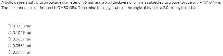 A hollow steel shaft with an outside diameter of 75 mm and a wall thickness of 5 mm is subjected to a pure torque of T = 4090 N-m.
The shear modulus of the steel is G = 80 GPa. Determine the magnitude of the angle of twist in a 2.0-m length of shaft.
O 0.0755 rad
O 0.1029 rad
O 0.0637 rad
O 0.0561 rad
O 0.0797 rad
