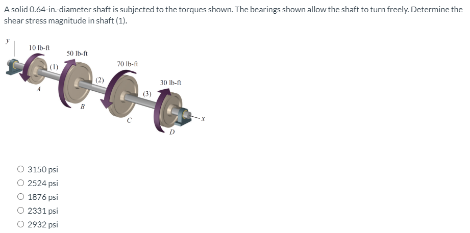 A solid 0.64-in.-diameter shaft is subjected to the torques shown. The bearings shown allow the shaft to turn freely. Determine the
shear stress magnitude in shaft (1).
10 lb-ft
50 lb-ft
70 Ib-ft
| (1)
30 lb-ft
A
(3)
B
D
3150 psi
O 2524 psi
1876 psi
O 2331 psi
O 2932 psi
