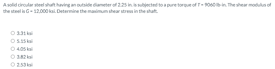 A solid circular steel shaft having an outside diameter of 2.25 in. is subjected to a pure torque of T = 9060 Ib-in. The shear modulus of
the steel is G = 12,000 ksi. Determine the maximum shear stress in the shaft.
O 3.31 ksi
O 5.15 ksi
O 4.05 ksi
3.82 ksi
O 2.53 ksi
