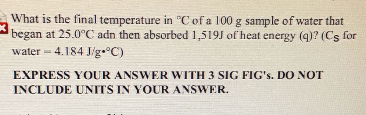 What is the final temperature in °C of a 100 g sample of water that
began at 25.0°C adn then absorbed 1,519J of heat energy (q)? (Cs for
water = 4.184 J/g•°C)
EXPRESS YOUR ANSWER WITH 3 SIG FIG's. DO NOT
INCLUDE UNITS IN YOUR ANSWER.
