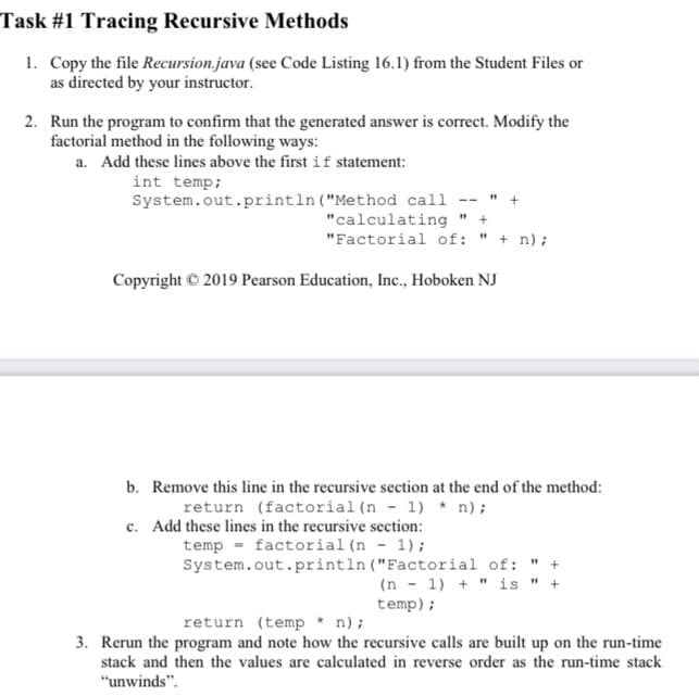 Task #1 Tracing Recursive Methods
1. Copy the file Recursion.java (see Code Listing 16.1) from the Student Files or
as directed by your instructor.
2. Run the program to confirm that the generated answer is correct. Modify the
factorial method in the following ways:
a. Add these lines above the first if statement:
int temp;
System.out.println ("Method call
"calculating
"Factorial of: " + n);
Copyright © 2019 Pearson Education, Inc., Hoboken NJ
b. Remove this line in the recursive section at the end of the method:
return (factorial(n - 1) * n);
c. Add these lines in the recursive section:
temp - factorial (n - 1) ;
System.out.println ("Factorial of: " +
(n - 1) + " is " +
temp);
return (temp * n);
3. Rerun the program and note how the recursive calls are built up on the run-time
stack and then the values are calculated in reverse order as the run-time stack
"unwinds".
